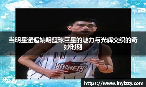 当明星邂逅姚明篮球巨星的魅力与光辉交织的奇妙时刻