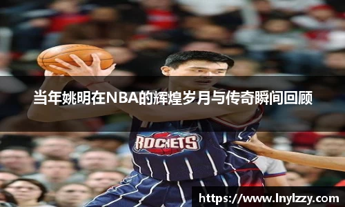 当年姚明在NBA的辉煌岁月与传奇瞬间回顾