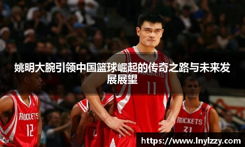 姚明大腕引领中国篮球崛起的传奇之路与未来发展展望