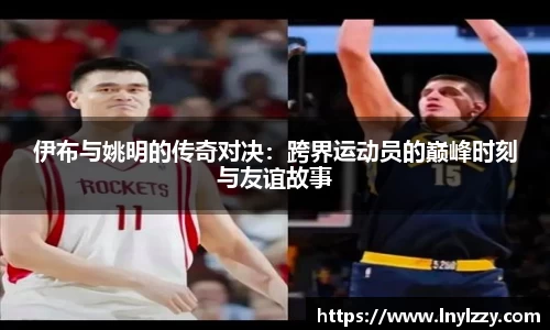 伊布与姚明的传奇对决：跨界运动员的巅峰时刻与友谊故事