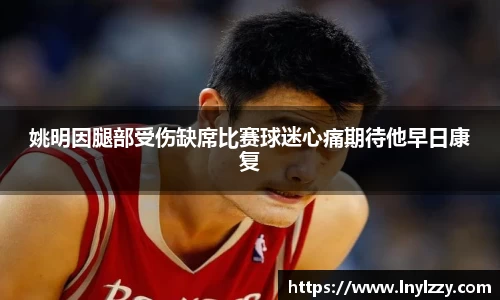 姚明因腿部受伤缺席比赛球迷心痛期待他早日康复
