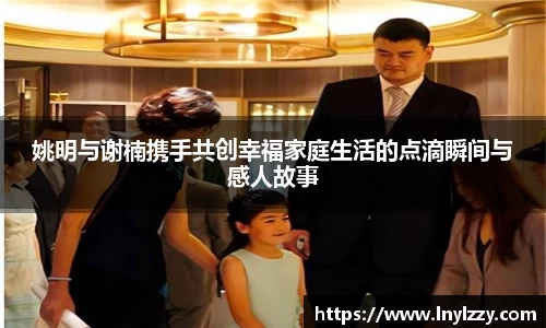 姚明与谢楠携手共创幸福家庭生活的点滴瞬间与感人故事