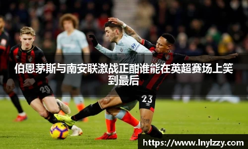 伯恩茅斯与南安联激战正酣谁能在英超赛场上笑到最后