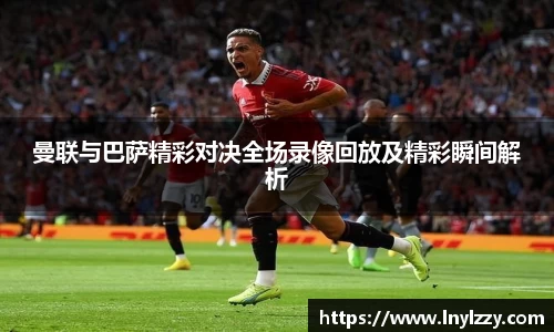 曼联与巴萨精彩对决全场录像回放及精彩瞬间解析
